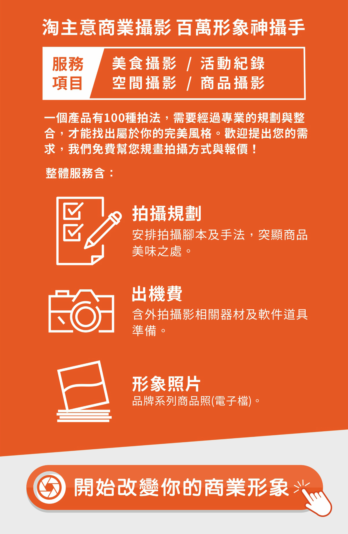淘主意商業攝影作為您的百萬形象神攝手，提供涵蓋美食攝影、活動紀錄、空間攝影及商品攝影的全方位服務。我們深信一個產品擁有100種拍法，唯有經過專業的規劃與整合，才能精準找出專屬於您的完美風格；歡迎隨時提出您的需求，讓我們免費為您規畫拍攝方式與報價。我們的整體服務內容扎實且全面，包含詳細的「拍攝規劃」，透過安排拍攝腳本及手法來突顯商品的美味之處；涵蓋「出機費」，妥善準備外拍攝影相關器材及軟硬體道具；並交付高質感的「形象照片」，提供品牌系列商品照的電子檔。現在就點擊行動，開始改變你的商業形象，讓專業影像為品牌創造最大價值。