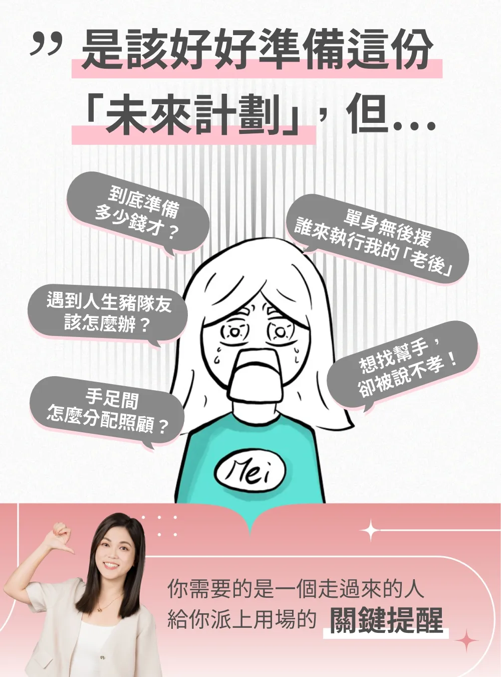 是該好好準備這份未來計劃，但心裡總有焦慮：錢要準備多少才夠？單身沒有後援，誰能陪我走完老後？遇到豬隊友該怎麼辦？想找幫手卻被說不孝，手足間又該如何分配照顧？其實，你需要的是一個真正走過來的人，給你派上用場的關鍵提醒。