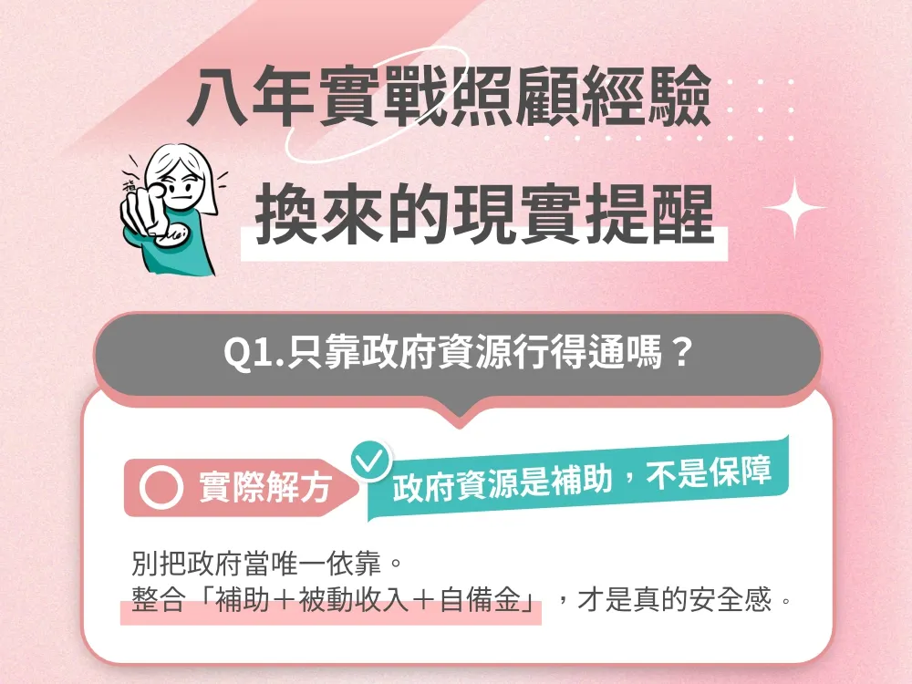 八年實戰照顧經驗，換來的現實提醒 Q1. 只靠政府資源行得通嗎？ 實際解方：政府資源是補助，不是保障。別把政府當唯一依靠。整合「補助 + 被動收入 + 自備金」，才是真的安全感。