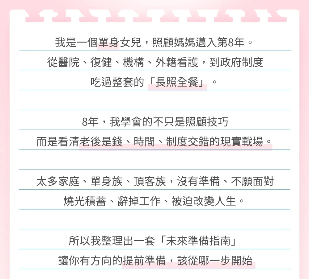 我是一個單身女兒，照顧媽媽邁入第 8 年。從醫院、復健、機構、外籍看護，到政府制度，吃過整套的「長照全餐」。 8 年，我學會的不只是照顧技巧，而是看清老後是錢、時間、制度交錯的現實戰場。 太多家庭、單身族、頂客族，沒有準備、不願面對，燒光積蓄、辭掉工作、被迫改變人生。 所以我整理出一套「未來準備指南」，讓你更有方向的提前準備，該從哪一步開始。