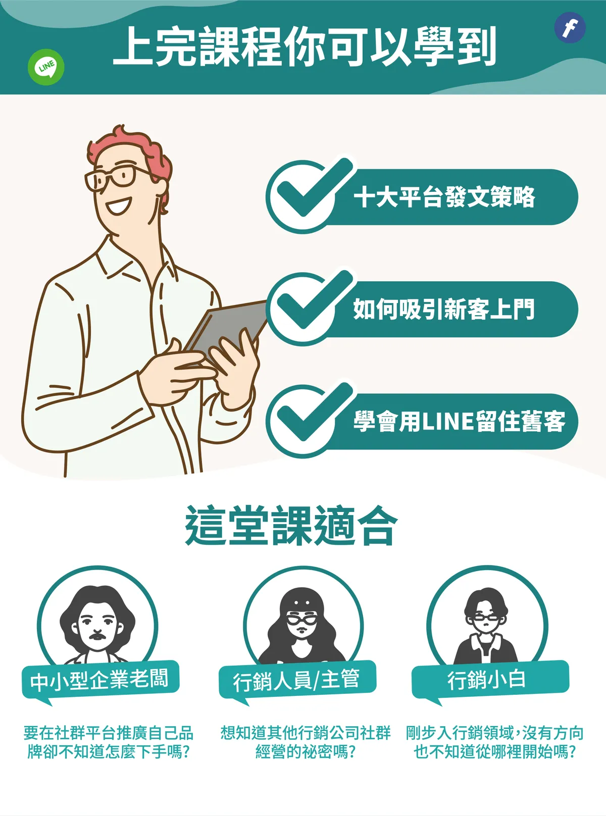 上完課程你可以學到十大平台發文策略、如何吸引新客上門、學會用 LINE 留住舊客。這堂課適合要在社群平台推廣自己品牌卻不知道怎麼下手的中小型企業老闆；想知道其他行銷公司社群經營秘密的行銷人員或主管；以及剛步入行銷領域，沒有方向也不知道從哪裡開始的行銷小白。